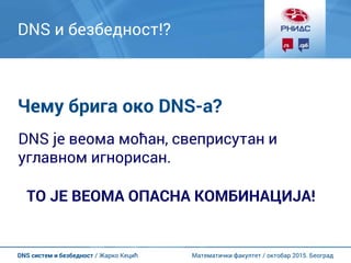 Математички факултет / октобар 2015. БеоградDNS систем и безбедност / Жарко Кецић
DNS и безбедност!?
Чему брига око DNS-а?
DNS је веома моћан, свеприсутан и
углавном игнорисан.
ТО ЈЕ ВЕОМА ОПАСНА КОМБИНАЦИЈА!
 