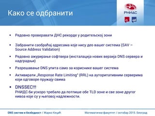 Математички факултет / октобар 2015. БеоградDNS систем и безбедност / Жарко Кецић
Како се одбранити
 Редовно проверавати ДНС рекорде у родитељској зони
 Забранити саобраћај адресама које нису део вашег система (SAV –
Source Address Validation)
 Редовно ажурирање софтвера (инсталација нових верзија DNS сервера и
надградњи)
 Разрешавање DNS упита само за кориснике вашег система
 Активирати „Response Rate Limiting“ (RRL) на ауторитативним серверима
који одговоре пружају свима
 DNSSEC!!!
РНИДС би ускоро требало да потпише обе TLD зоне и све зоне другог
нивоа које су у његовој надлежности.
 