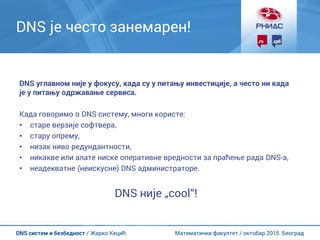 Математички факултет / октобар 2015. БеоградDNS систем и безбедност / Жарко Кецић
DNS је често занемарен!
DNS углавном није у фокусу, када су у питању инвестиције, а често ни када
је у питању одржавање сервиса.
Када говоримо о DNS систему, многи користе:
• старе верзије софтвера,
• стару опрему,
• низак ниво редундантности,
• никакве или алате ниске оперативне вредности за праћење рада DNS-а,
• неадекватне (неискусне) DNS администраторе.
DNS није „cool“!
 