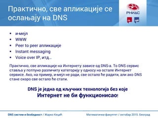 Математички факултет / октобар 2015. БеоградDNS систем и безбедност / Жарко Кецић
Практично, све апликације се
ослањају на DNS
 и-мејл
 WWW
 Peer to peer апликације
 Instant messaging
 Voice over IP, итд…
Практично, све апликације на Интернету зависе од DNS-а. То DNS сервис
ставља у потпуно различиту категорију у односу на остале Интернет
сервисе. Ако, на пример, и-мејл не ради, све остало ће радити, али ако DNS
стане скоро све остало ће стати.
DNS је једна од кључних технологија без које
Интернет не би функционисао!
 