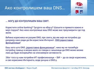 Математички факултет / октобар 2015. БеоградDNS систем и безбедност / Жарко Кецић
Ако контролишем ваш DNS…
… могу да контролишем ваш свет.
Користите online banking? Тргујете на eBay-у? Шаљете и примате важне и-
мејл поруке? Ако неко контролише ваш DNS може вас преусмерити где год
жели.
Већина корисника не разуме DNS, пре свега, јер им није ни потребно да
разумеју како ради да би користили Интернет. DNS једноставно
функционише!
Баш зато што DNS „једноставно функционише“, нико му не посвећује
потребну пажњу и веома мало се говори о чињеници да DNS може веома
лако да буде искоришћен за злонамерне активности.
Због тога су нам потребни ИТ професионалци – ВИ! – да за своје кориснике,
и све кориснике Интернета, воде рачуна о DNS-у.
 