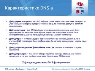 Математички факултет / октобар 2015. БеоградDNS систем и безбедност / Жарко Кецић
Карактеристике DNS-а
 Да буде увек доступан – ако DNS није доступан, за његове кориснике Интернет је
„пао“ (или, ако је сервер ауторитативан за зону, та зона није доступна осталим
корисницима)
 Да буде поуздан – ако DNS враћа нетачне вредности корисници могу бити
преусмерени на интернет локацију где ће његови поверљиви подаци бити
компромитовани, или на локацију која може да „зарази“ компјутер
 Да буду брзи – учитавање једне веб стране може да захтева десетине, па и
стотине DNS упита (како би се осећали када би одговор на сваки упит чекали само
секунду?)
 Да буду прилагодљиви и флексибилни – постоје различите намене и потребе
корисника
 Да буде проширив – има много ствари које DNS може да обавља, још увек не
знамо шта је то, али треба оставити могућност да се DNS развија
Хајде да видимо како DNS функционише!
 