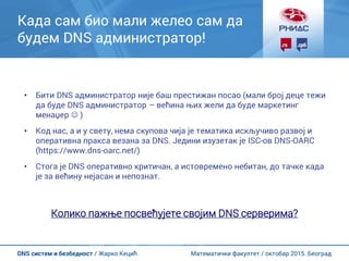 Математички факултет / октобар 2015. БеоградDNS систем и безбедност / Жарко Кецић
Када сам био мали желео сам да
будем DNS администратор!
• Бити DNS администратор није баш престижан посао (мали број деце тежи
да буде DNS администратор – већина њих жели да буде маркетинг
менаџер  )
• Код нас, а и у свету, нема скупова чија је тематика искључиво развој и
оперативна пракса везана за DNS. Једини изузетак је ISC-ов DNS-OARC
(https://www.dns-oarc.net/)
• Стога је DNS оперативно критичан, а истовремено небитан, до тачке када
је за већину нејасан и непознат.
Колико пажње посвећујете својим DNS серверима?
 