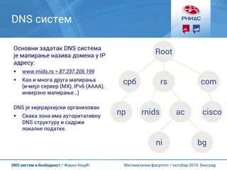 Математички факултет / октобар 2015. БеоградDNS систем и безбедност / Жарко Кецић
DNS систем
Основни задатак DNS система
је мапирање назива домена у IP
адресу:
 www.rnids.rs = 87.237.205.199
 Као и многа друга мапирања
(и-мејл сервер (MX), IPv6 (AAAA),
инверзно мапирање…)
DNS је хијерархијски организован
 Свака зона има ауторитативну
DNS структуру и садржи
локалне податке.
Root
срб rs com
rnidsпр ciscoac
ni bg
 