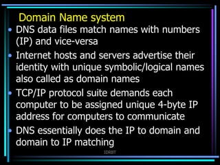 IDRBT
• DNS data files match names with numbers
(IP) and vice-versa
• Internet hosts and servers advertise their
identity with unique symbolic/logical names
also called as domain names
• TCP/IP protocol suite demands each
computer to be assigned unique 4-byte IP
address for computers to communicate
• DNS essentially does the IP to domain and
domain to IP matching
Domain Name system
 