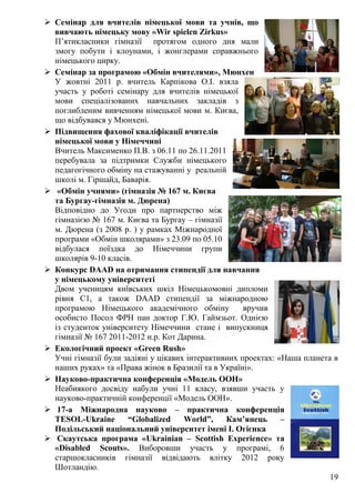 19
 Семінар для вчителів німецької мови та учнів, що
вивчають німецьку мову «Wir spielen Zirkus»
П’ятикласники гімназії протягом одного дня мали
змогу побути і клоунами, і жонглерами справжнього
німецького цирку.
 Семінар за програмою «Обмін вчителями», Мюнхен
У жовтні 2011 р. вчитель Карпікова О.І. взяла
участь у роботі семінару для вчителів німецької
мови спеціалізованих навчальних закладів з
поглибленим вивченням німецької мови м. Києва,
що відбувався у Мюнхені.
 Підвищення фахової кваліфікації вчителів
німецької мови у Німеччині
Вчитель Максименко П.В. з 06.11 по 26.11.2011
перебувала за підтримки Служби німецького
педагогічного обміну на стажуванні у реальній
школі м. Гіршайд, Баварія.
 «Обмін учнями» (гімназія № 167 м. Києва
та Бургау-гімназія м. Дюрена)
Відповідно до Угоди про партнерство між
гімназією № 167 м. Києва та Бургау – гімназії
м. Дюрена (з 2008 р. ) у рамках Міжнародної
програми «Обмін школярами» з 23.09 по 05.10
відбулася поїздка до Німеччини групи
школярів 9-10 класів.
 Конкурс DAAD на отримання стипендії для навчання
у німецькому університеті
Двом ученицям київських шкіл Німецькомовні дипломи
рівня С1, а також DAAD стипендії за міжнародною
програмою Німецького академічного обміну вручив
особисто Посол ФРН пан доктор Г.Ю. Гаймзьот. Однією
із студенток університету Німеччини стане і випускниця
гімназії № 167 2011-2012 н.р. Кот Дарина.
 Екологічний проект «Green Rush»
Учні гімназії були задіяні у цікавих інтерактивних проектах: «Наша планета в
наших руках» та «Права жінок в Бразилії та в Україні».
 Науково-практична конференція «Модель ООН»
Неабиякого досвіду набули учні 11 класу, взявши участь у
науково-практичній конференції «Модель ООН».
 17-а Міжнародна науково – практична конференція
TESOL-Ukraine “Globalized World”, Кам’янець –
Подільський національний університет імені І. Огієнка
 Скаутська програма «Ukrainian – Scottish Experience» та
«Disabled Scouts». Виборовши участь у програмі, 6
старшокласників гімназії відвідають влітку 2012 року
Шотландію.
 