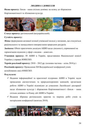 38
ЛЮДИНА І ДОВКІЛЛЯ
Назва проекту: Земля – наша спільна домівка: на шляху до збереження
біорізноманітності та зближення культур.
Статус проекту: регіональний (всеукраїнський).
Сутність проекту:
Мета: формування активної позиції учнівської молоді у питаннях, що стосуються
раціонального та заощадливого використання природних ресурсів.
Завдання: Обмін практичним досвідом АШЮ щодо діяльності, спрямованої на
гармонізацію відносин у сфері «людина – довкілля».
Учасники проекту: 50 АШЮ в Україні, представники Національної комісії
України у справах ЮНЕСКО.
Термін реалізації проекту: 2010 – 2012 рр. (основна частина – осінь 2010 р.)
Реалізація проекту: Проведення ХІІ Всеукраїнської конференції учнів
асоційованих шкіл ЮНЕСКО.
Результати:
 Надання інформаційної та практичної підтримки АШЮ в Україні задля
проведення діагностичних та природоохоронних кампаній, організація
роботи АШЮ в Україні відповідно до ухвалених Ласпійської декларації
щодо зближення культур і збереження біорізноманітності «Земля – наша
спільна домівка» та Плану дій АШЮ в Україні.
 Видання збірника регіональних практик та творчих робіт учнів за
матеріалами конференції (жовтень 2010).
 