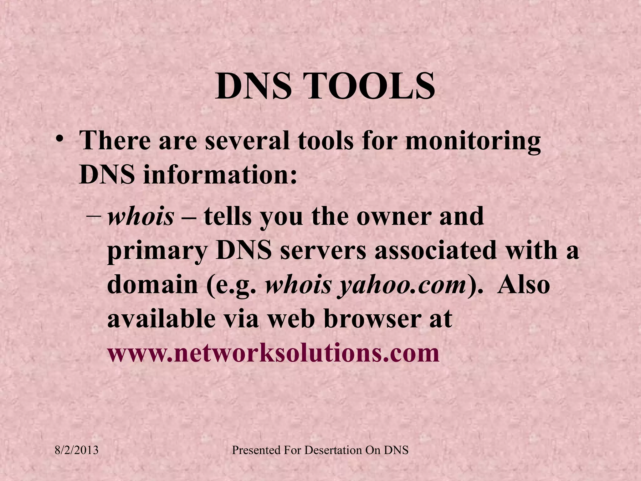 DNS TOOLS
• There are several tools for monitoring
  DNS information:
  – whois – tells you the owner and
    primary DNS servers associated with a
    domain (e.g. whois yahoo.com). Also
    available via web browser at
    www.networksolutions.com


8/2/2013     Presented For Desertation On DNS
 