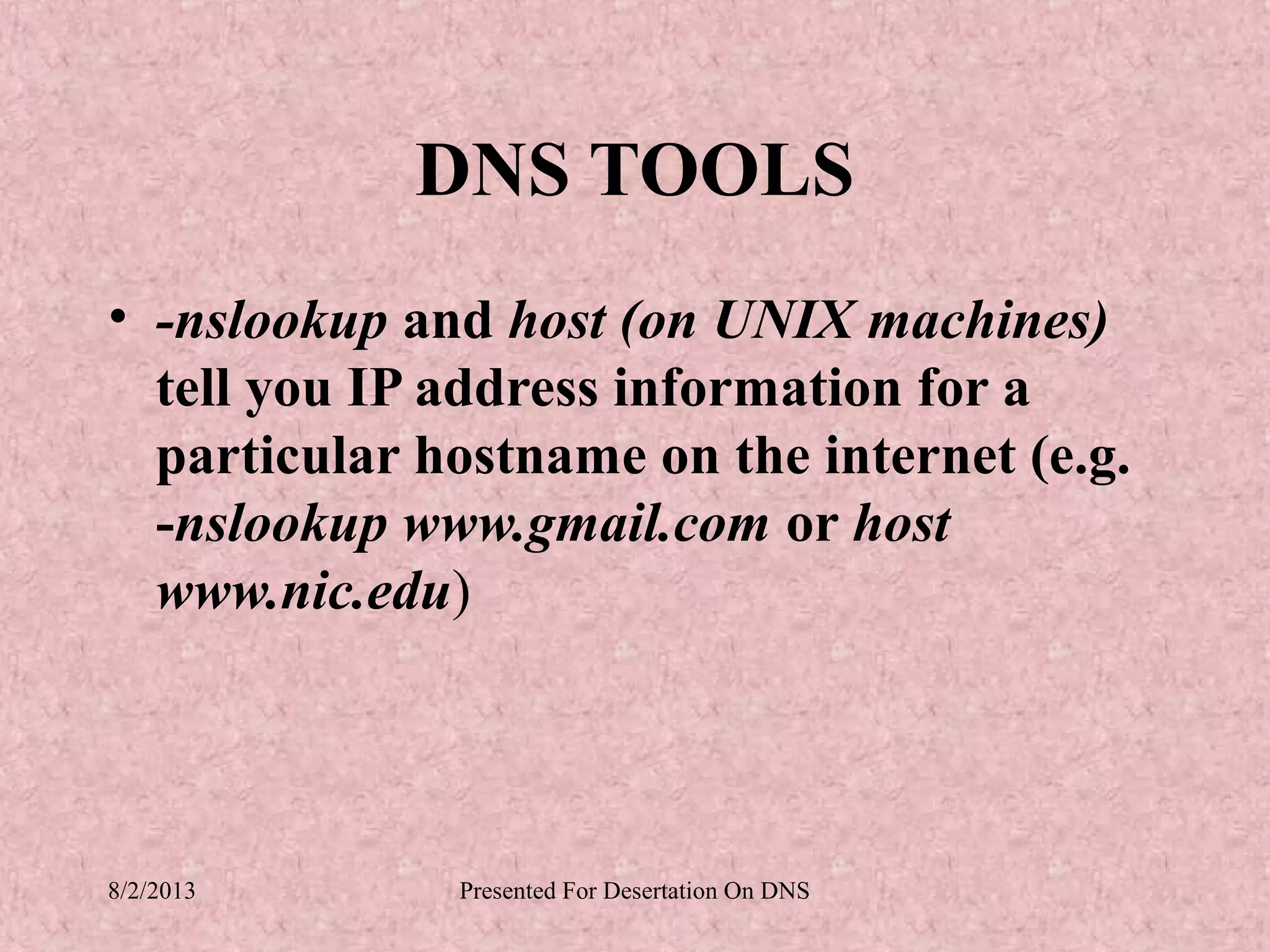 DNS TOOLS
• -nslookup and host (on UNIX machines)
  tell you IP address information for a
  particular hostname on the internet (e.g.
  -nslookup www.gmail.com or host
  www.nic.edu)




8/2/2013      Presented For Desertation On DNS
 
