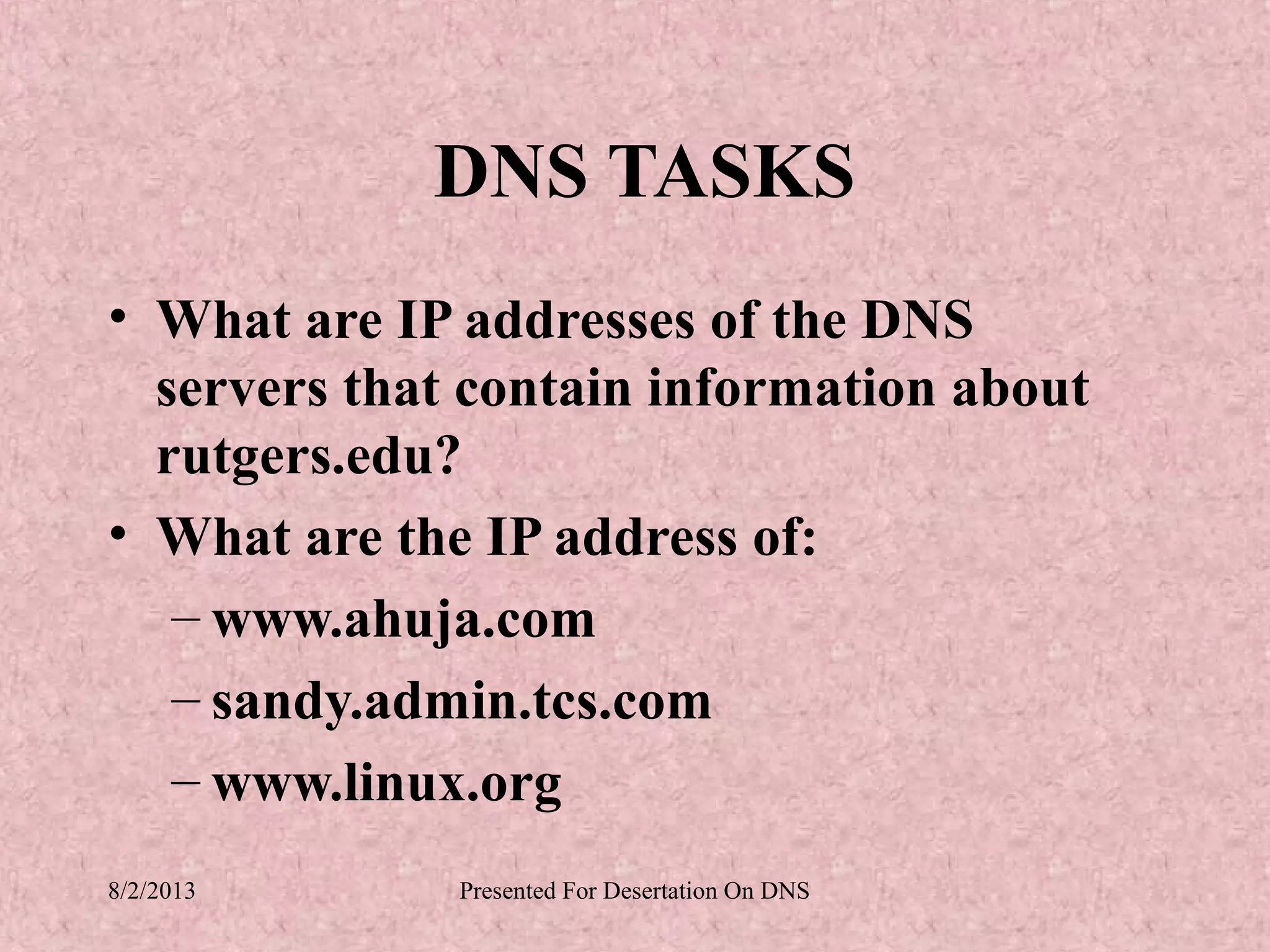 DNS TASKS
• What are IP addresses of the DNS
  servers that contain information about
  rutgers.edu?
• What are the IP address of:
   – www.ahuja.com
   – sandy.admin.tcs.com
   – www.linux.org
8/2/2013      Presented For Desertation On DNS
 