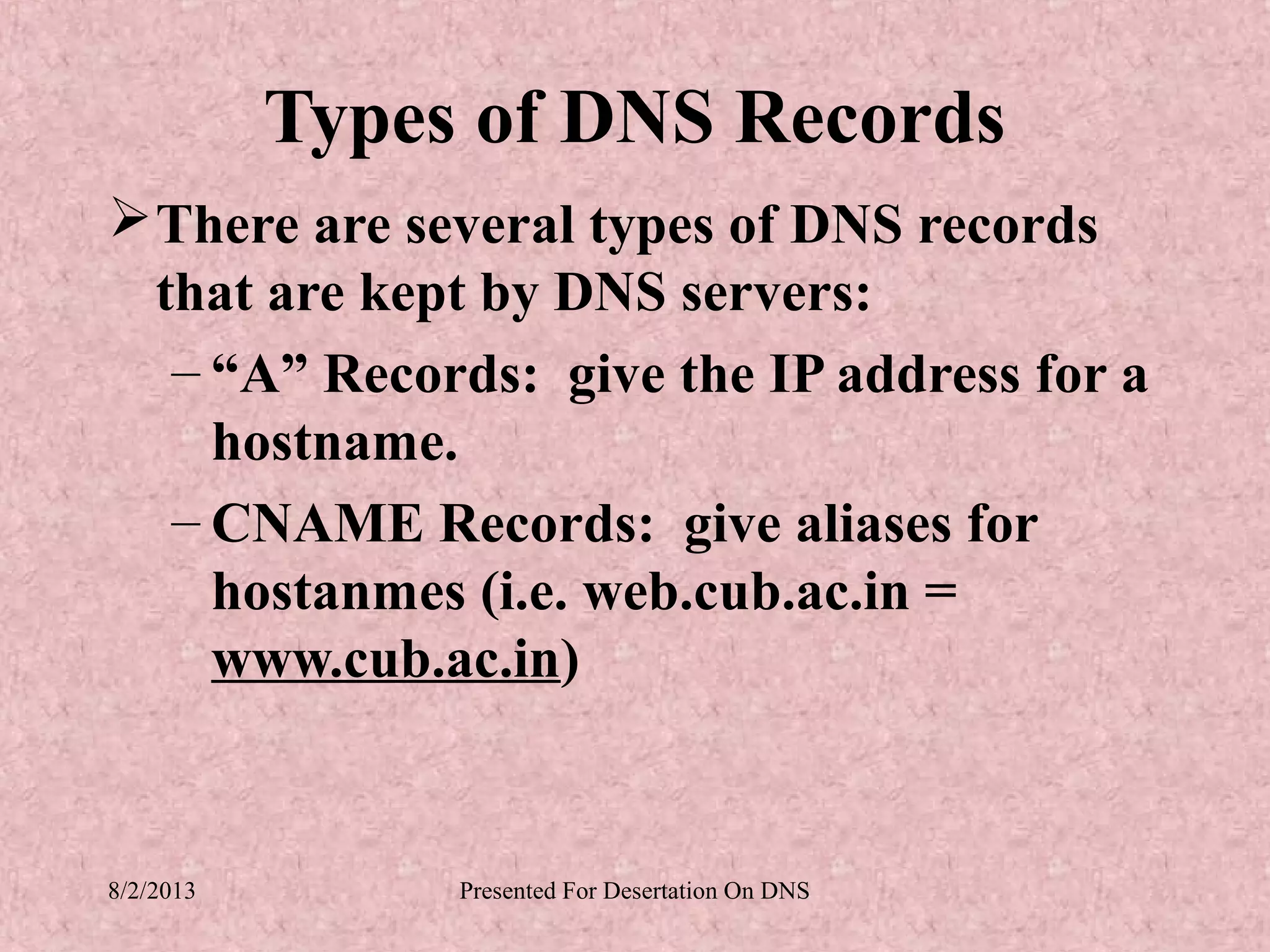 Types of DNS Records
 There are several types of DNS records
  that are kept by DNS servers:
   – “A” Records: give the IP address for a
     hostname.
   – CNAME Records: give aliases for
     hostanmes (i.e. web.cub.ac.in =
     www.cub.ac.in)


8/2/2013        Presented For Desertation On DNS
 