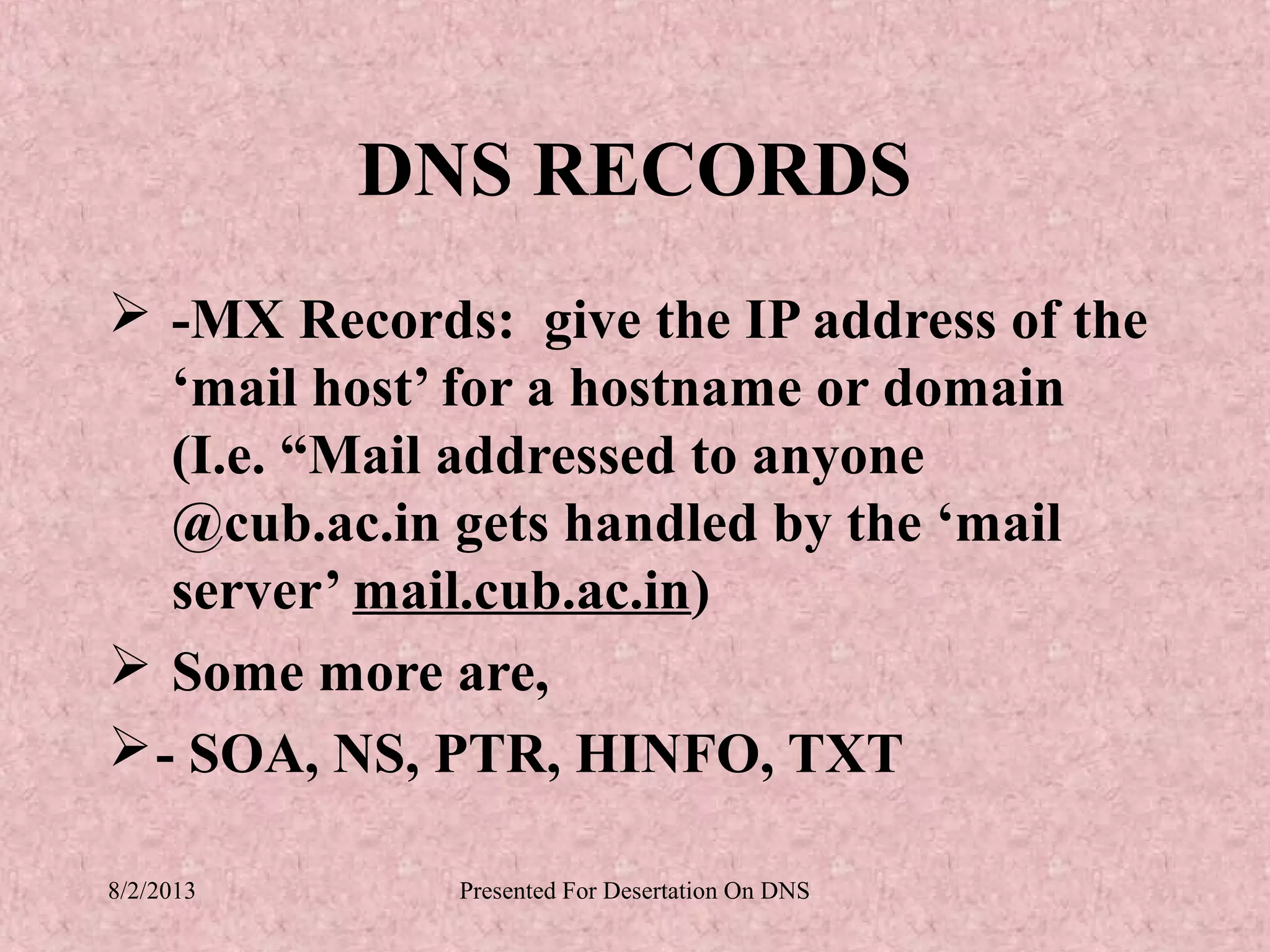 DNS RECORDS
 -MX Records: give the IP address of the
   ‘mail host’ for a hostname or domain
   (I.e. “Mail addressed to anyone
   @cub.ac.in gets handled by the ‘mail
   server’ mail.cub.ac.in)
 Some more are,
 - SOA, NS, PTR, HINFO, TXT

8/2/2013     Presented For Desertation On DNS
 