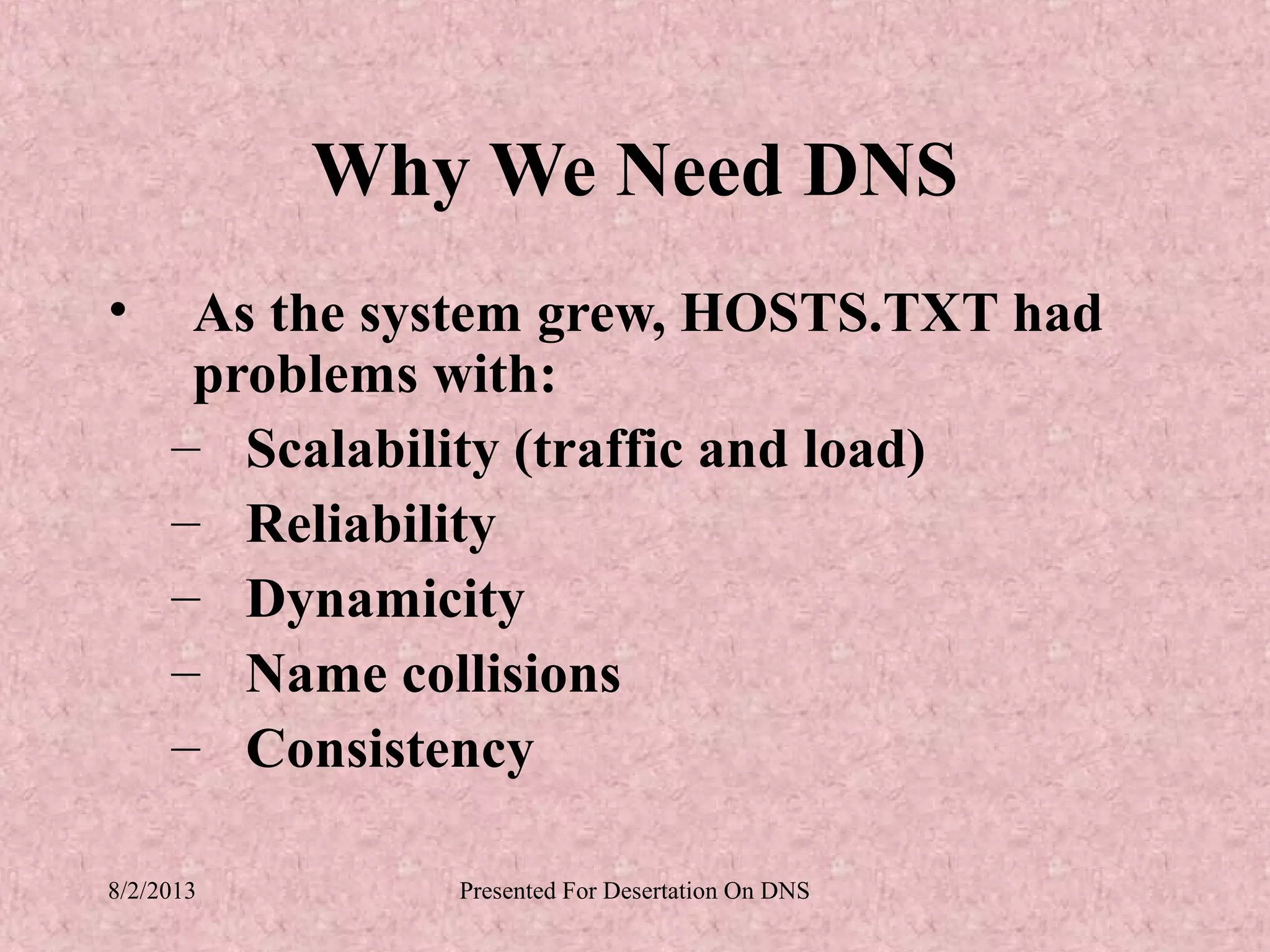 Why We Need DNS
•     As the system grew, HOSTS.TXT had
      problems with:
     – Scalability (traffic and load)
     – Reliability
     – Dynamicity
     – Name collisions
     – Consistency

8/2/2013       Presented For Desertation On DNS
 