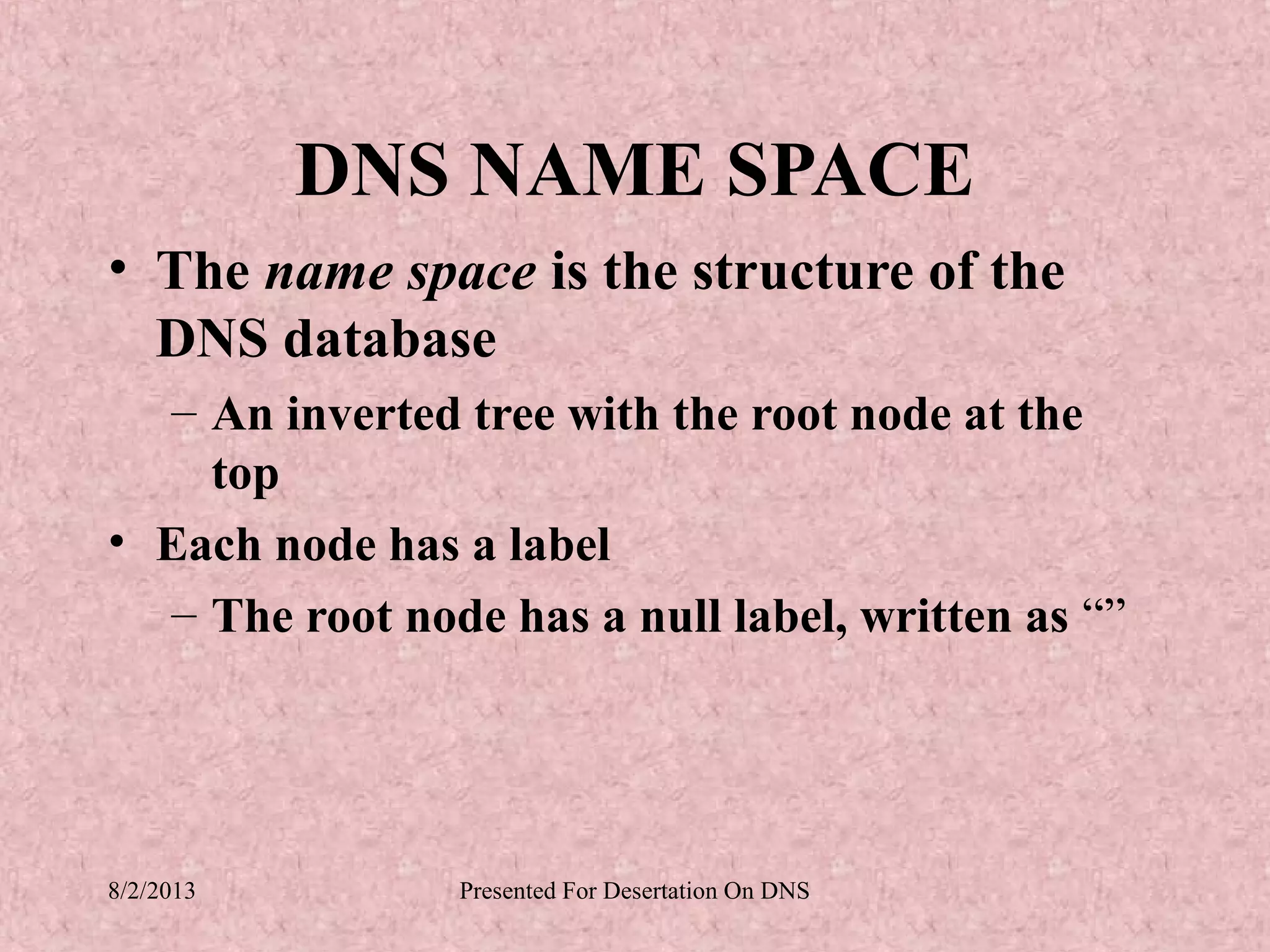 DNS NAME SPACE
• The name space is the structure of the
  DNS database
  – An inverted tree with the root node at the
    top
• Each node has a label
  – The root node has a null label, written as “”




8/2/2013        Presented For Desertation On DNS
 