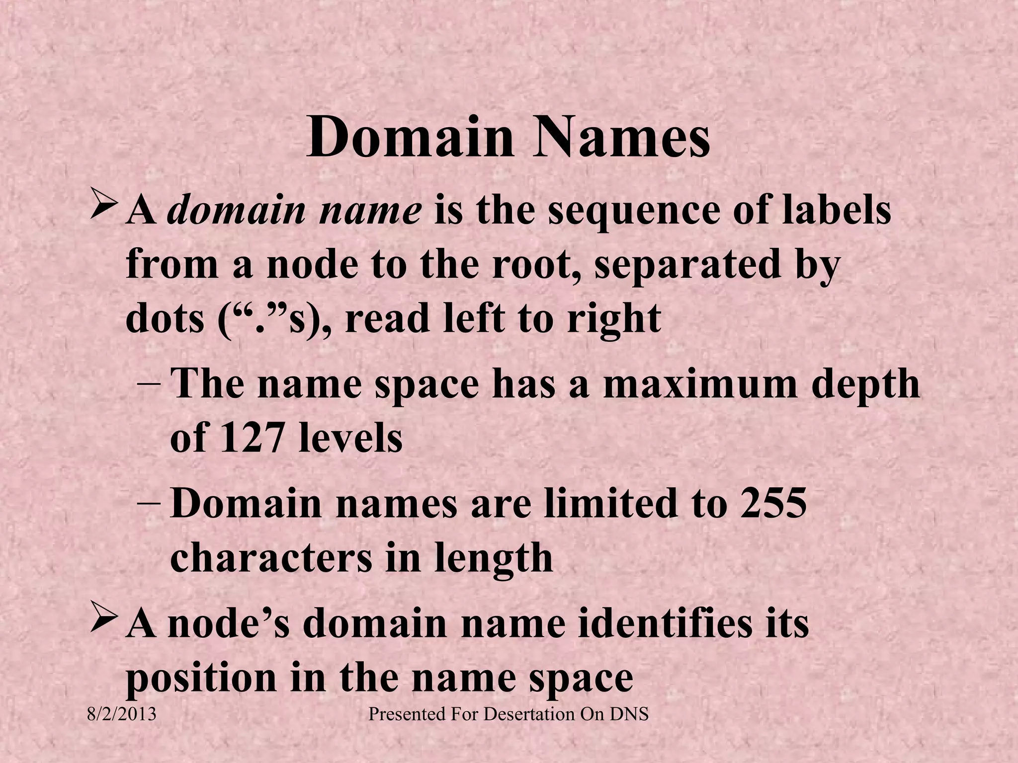 Domain Names
 A domain name is the sequence of labels
  from a node to the root, separated by
  dots (“.”s), read left to right
   – The name space has a maximum depth
     of 127 levels
   – Domain names are limited to 255
     characters in length
 A node’s domain name identifies its
  position in the name space
8/2/2013     Presented For Desertation On DNS
 