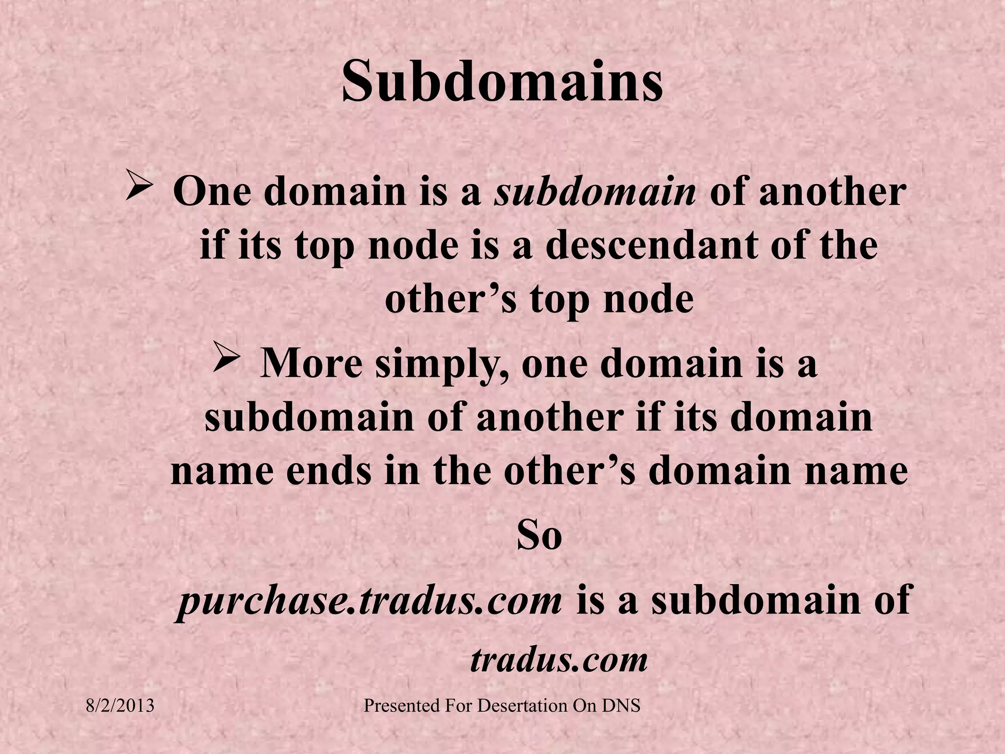 Subdomains
     One domain is a subdomain of another
       if its top node is a descendant of the
                   other’s top node
         More simply, one domain is a
       subdomain of another if its domain
      name ends in the other’s domain name
                          So
      purchase.tradus.com is a subdomain of
                            tradus.com
8/2/2013        Presented For Desertation On DNS
 