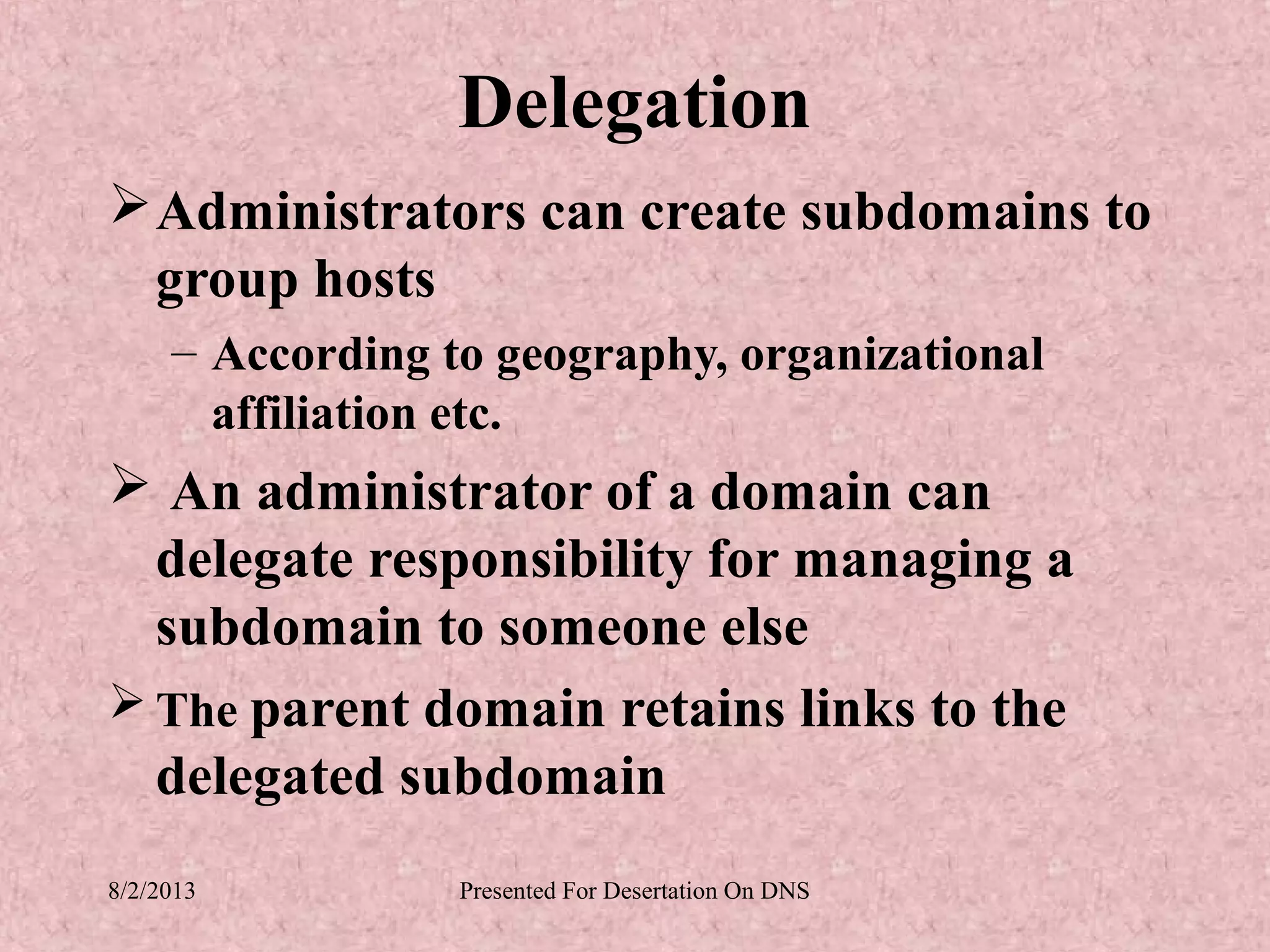 Delegation
 Administrators can create subdomains to
  group hosts
     – According to geography, organizational
       affiliation etc.
 An administrator of a domain can
  delegate responsibility for managing a
  subdomain to someone else
 The parent domain retains links to the
  delegated subdomain
8/2/2013          Presented For Desertation On DNS
 
