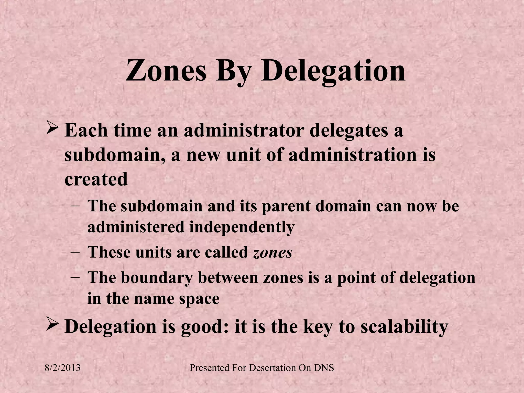 Zones By Delegation
 Each time an administrator delegates a
  subdomain, a new unit of administration is
  created
     – The subdomain and its parent domain can now be
       administered independently
     – These units are called zones
     – The boundary between zones is a point of delegation
       in the name space
 Delegation is good: it is the key to scalability
8/2/2013            Presented For Desertation On DNS
 