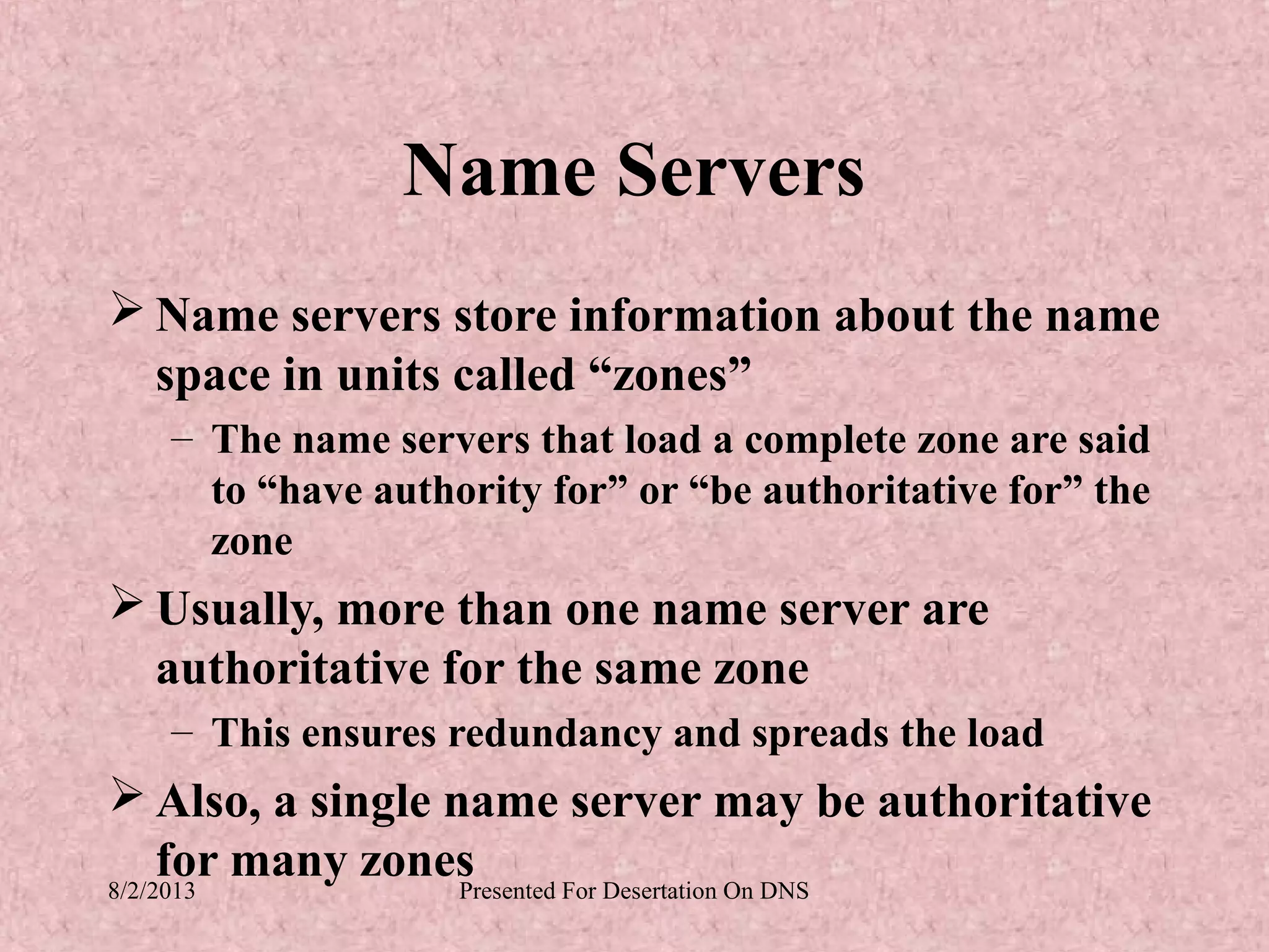 Name Servers
 Name servers store information about the name
  space in units called “zones”
   – The name servers that load a complete zone are said
     to “have authority for” or “be authoritative for” the
     zone
 Usually, more than one name server are
  authoritative for the same zone
   – This ensures redundancy and spreads the load
 Also, a single name server may be authoritative
     for many zones
8/2/2013          Presented For Desertation On DNS
 