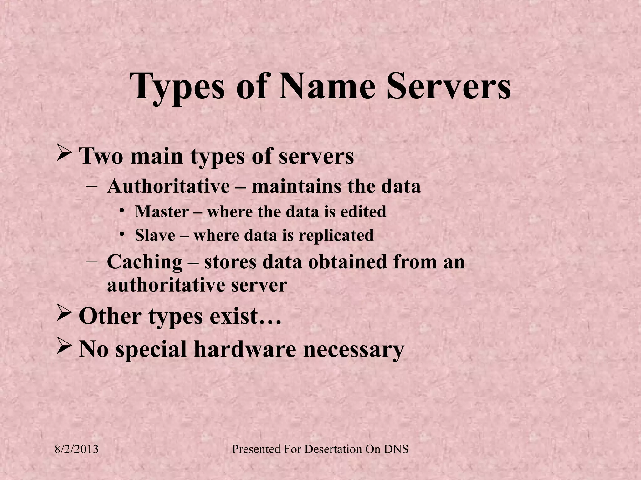 Types of Name Servers
 Two main types of servers
     – Authoritative – maintains the data
           • Master – where the data is edited
           • Slave – where data is replicated
     – Caching – stores data obtained from an
       authoritative server
 Other types exist…
 No special hardware necessary


8/2/2013                 Presented For Desertation On DNS
 