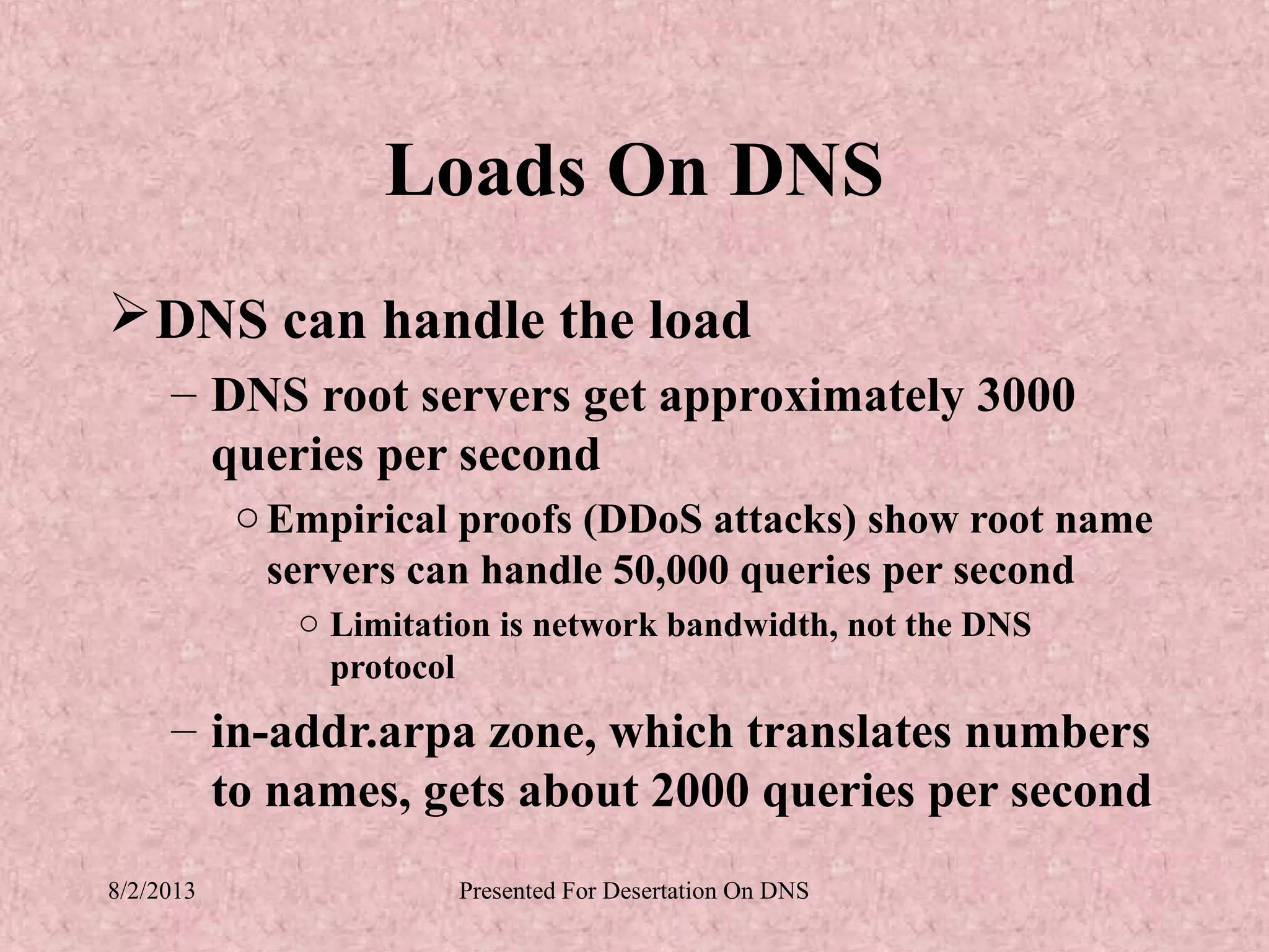 Loads On DNS
 DNS can handle the load
     – DNS root servers get approximately 3000
       queries per second
           o Empirical proofs (DDoS attacks) show root name
             servers can handle 50,000 queries per second
              o Limitation is network bandwidth, not the DNS
                protocol
     – in-addr.arpa zone, which translates numbers
       to names, gets about 2000 queries per second
8/2/2013                Presented For Desertation On DNS
 