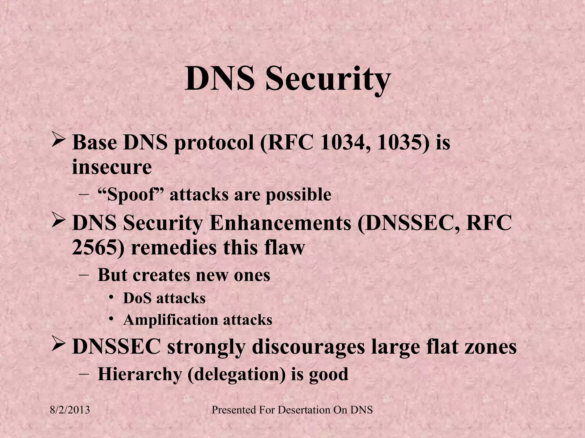 DNS Security
 Base DNS protocol (RFC 1034, 1035) is
  insecure
     – “Spoof” attacks are possible
 DNS Security Enhancements (DNSSEC, RFC
  2565) remedies this flaw
     – But creates new ones
           • DoS attacks
           • Amplification attacks
 DNSSEC strongly discourages large flat zones
     – Hierarchy (delegation) is good
8/2/2013                 Presented For Desertation On DNS
 