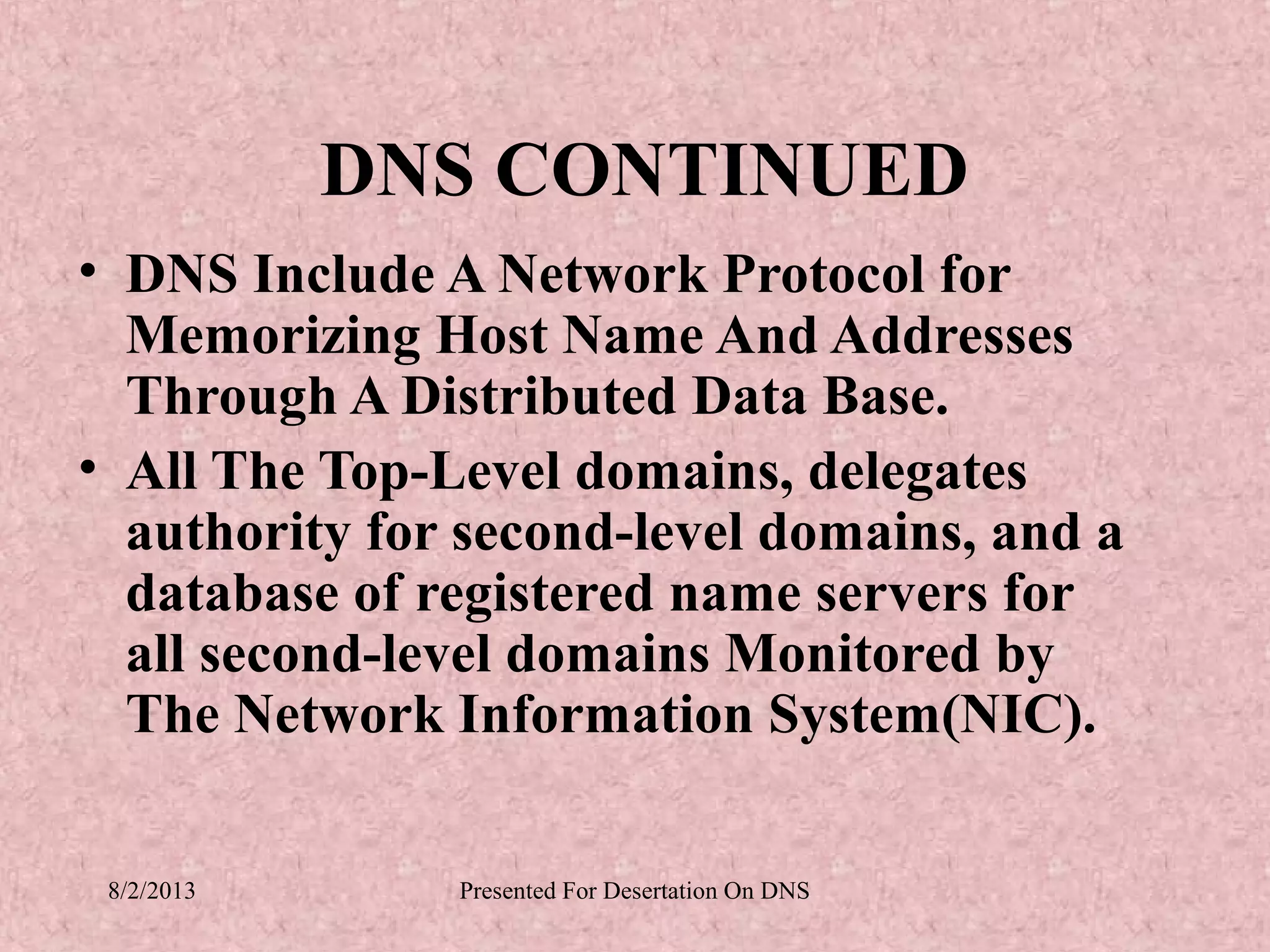 DNS CONTINUED
• DNS Include A Network Protocol for
  Memorizing Host Name And Addresses
  Through A Distributed Data Base.
• All The Top-Level domains, delegates
  authority for second-level domains, and a
  database of registered name servers for
  all second-level domains Monitored by
  The Network Information System(NIC).

 8/2/2013      Presented For Desertation On DNS
 