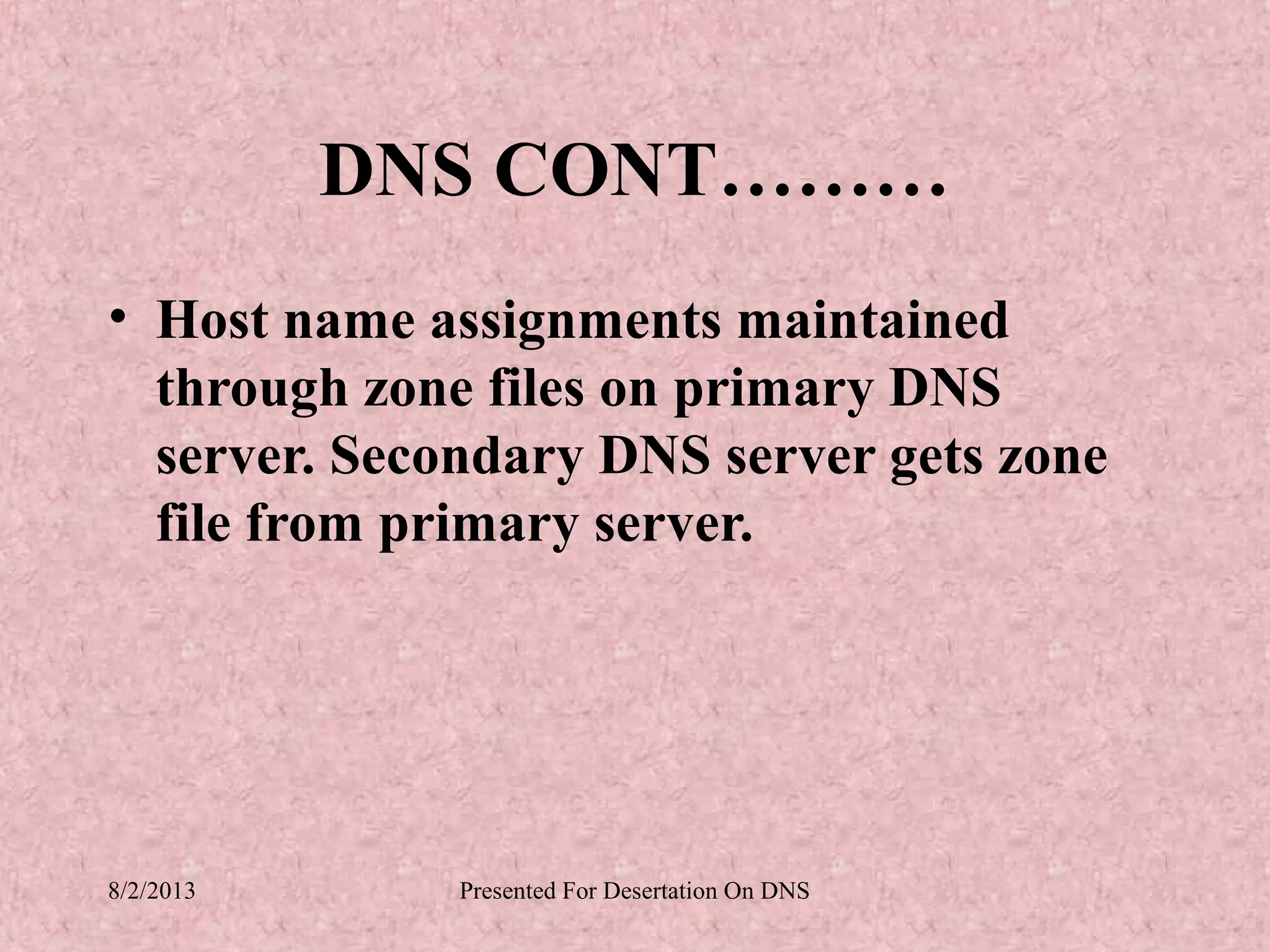 DNS CONT………
• Host name assignments maintained
  through zone files on primary DNS
  server. Secondary DNS server gets zone
  file from primary server.




8/2/2013      Presented For Desertation On DNS
 