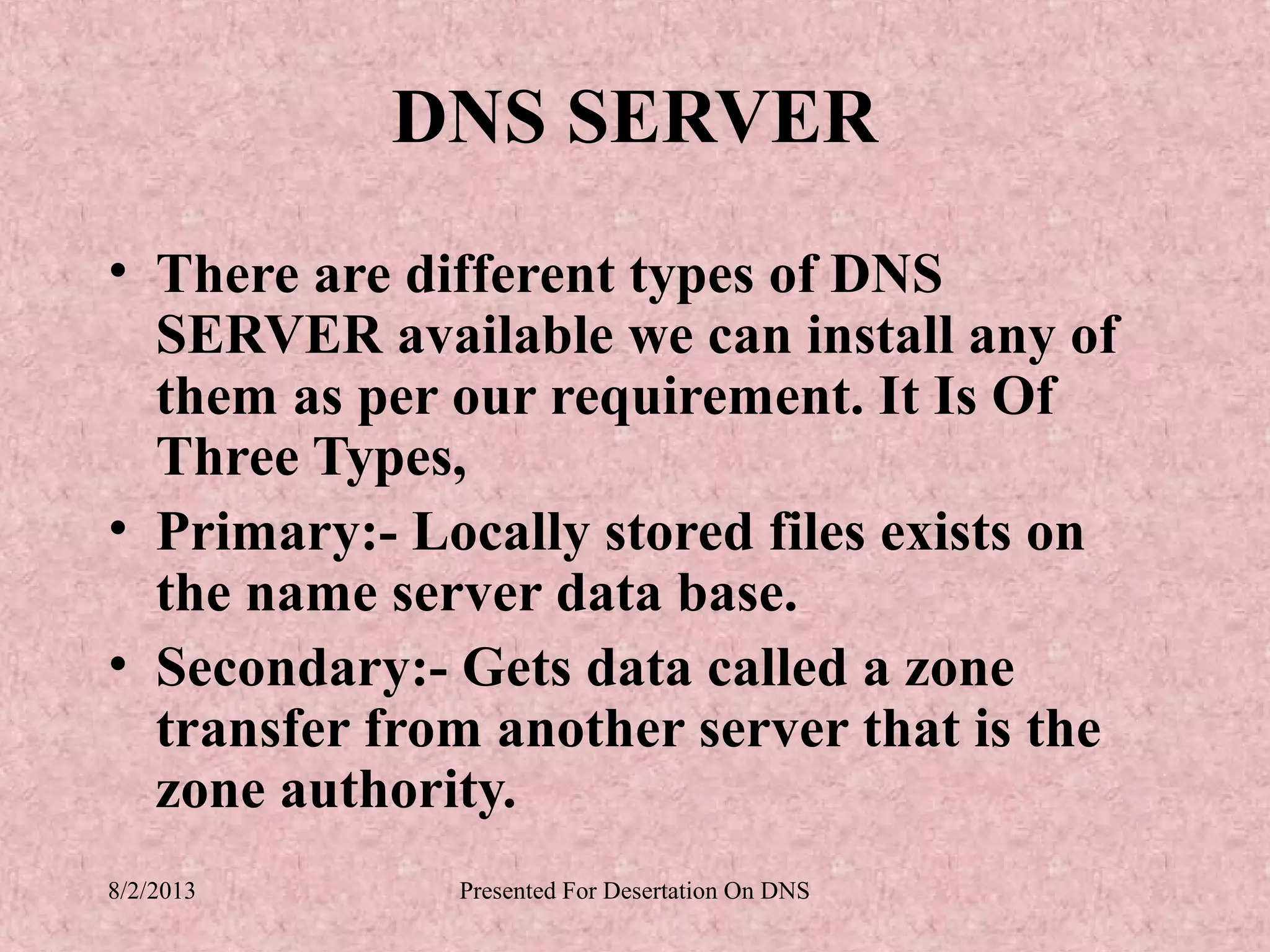 DNS SERVER
• There are different types of DNS
  SERVER available we can install any of
  them as per our requirement. It Is Of
  Three Types,
• Primary:- Locally stored files exists on
  the name server data base.
• Secondary:- Gets data called a zone
  transfer from another server that is the
  zone authority.
8/2/2013      Presented For Desertation On DNS
 