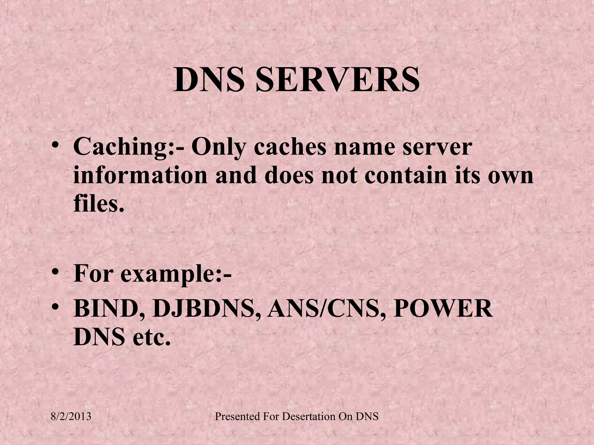 DNS SERVERS
• Caching:- Only caches name server
  information and does not contain its own
  files.

• For example:-
• BIND, DJBDNS, ANS/CNS, POWER
  DNS etc.

8/2/2013      Presented For Desertation On DNS
 