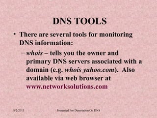 DNS TOOLS
• There are several tools for monitoring
  DNS information:
  – whois – tells you the owner and
    primary DNS servers associated with a
    domain (e.g. whois yahoo.com). Also
    available via web browser at
    www.networksolutions.com


8/2/2013     Presented For Desertation On DNS
 