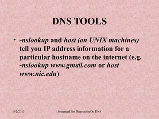 DNS TOOLS
• -nslookup and host (on UNIX machines)
  tell you IP address information for a
  particular hostname on the internet (e.g.
  -nslookup www.gmail.com or host
  www.nic.edu)




8/2/2013      Presented For Desertation On DNS
 