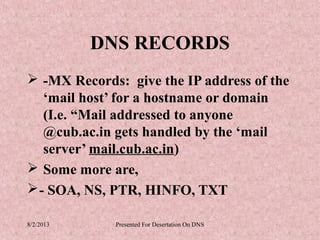 DNS RECORDS
 -MX Records: give the IP address of the
   ‘mail host’ for a hostname or domain
   (I.e. “Mail addressed to anyone
   @cub.ac.in gets handled by the ‘mail
   server’ mail.cub.ac.in)
 Some more are,
 - SOA, NS, PTR, HINFO, TXT

8/2/2013     Presented For Desertation On DNS
 