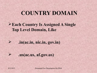 COUNTRY DOMAIN
 Each Country Is Assigned A Single
  Top Level Domain, Like

          .in(ac.in, nic.in, gov.in)

          .us(ac.us, af.gov.us)

8/2/2013             Presented For Desertation On DNS
 