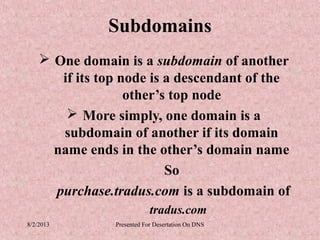 Subdomains
     One domain is a subdomain of another
       if its top node is a descendant of the
                   other’s top node
         More simply, one domain is a
       subdomain of another if its domain
      name ends in the other’s domain name
                          So
      purchase.tradus.com is a subdomain of
                            tradus.com
8/2/2013        Presented For Desertation On DNS
 