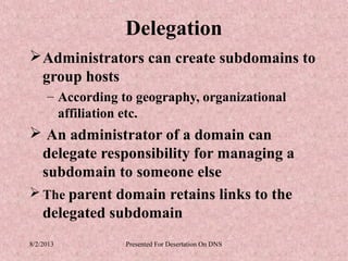Delegation
 Administrators can create subdomains to
  group hosts
     – According to geography, organizational
       affiliation etc.
 An administrator of a domain can
  delegate responsibility for managing a
  subdomain to someone else
 The parent domain retains links to the
  delegated subdomain
8/2/2013          Presented For Desertation On DNS
 