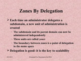Zones By Delegation
 Each time an administrator delegates a
  subdomain, a new unit of administration is
  created
     – The subdomain and its parent domain can now be
       administered independently
     – These units are called zones
     – The boundary between zones is a point of delegation
       in the name space
 Delegation is good: it is the key to scalability
8/2/2013            Presented For Desertation On DNS
 