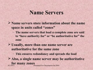 Name Servers
 Name servers store information about the name
  space in units called “zones”
   – The name servers that load a complete zone are said
     to “have authority for” or “be authoritative for” the
     zone
 Usually, more than one name server are
  authoritative for the same zone
   – This ensures redundancy and spreads the load
 Also, a single name server may be authoritative
     for many zones
8/2/2013          Presented For Desertation On DNS
 