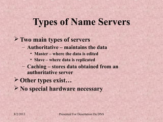 Types of Name Servers
 Two main types of servers
     – Authoritative – maintains the data
           • Master – where the data is edited
           • Slave – where data is replicated
     – Caching – stores data obtained from an
       authoritative server
 Other types exist…
 No special hardware necessary


8/2/2013                 Presented For Desertation On DNS
 