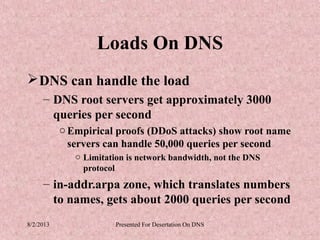 Loads On DNS
 DNS can handle the load
     – DNS root servers get approximately 3000
       queries per second
           o Empirical proofs (DDoS attacks) show root name
             servers can handle 50,000 queries per second
              o Limitation is network bandwidth, not the DNS
                protocol
     – in-addr.arpa zone, which translates numbers
       to names, gets about 2000 queries per second
8/2/2013                Presented For Desertation On DNS
 