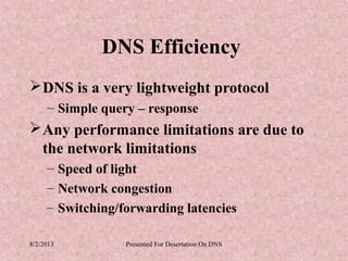 DNS Efficiency
 DNS is a very lightweight protocol
     – Simple query – response
 Any performance limitations are due to
  the network limitations
     – Speed of light
     – Network congestion
     – Switching/forwarding latencies

8/2/2013          Presented For Desertation On DNS
 