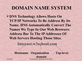 DOMAIN NAME SYSTEM
 DNS Technology Allows Hosts On
  TCP/IP Networks To Be Address By Its
  Name. DNS Automatically Convert The
  Names We Type In Our Web Browsers
  Address Bar To The IP Addresses Of
  Web Servers Hosting Those Sites.
            Internet.w3school.com

           Hostname Organization                       Top-level
                       domain
8/2/2013            Presented For Desertation On DNS
 