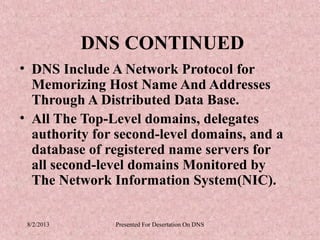 DNS CONTINUED
• DNS Include A Network Protocol for
  Memorizing Host Name And Addresses
  Through A Distributed Data Base.
• All The Top-Level domains, delegates
  authority for second-level domains, and a
  database of registered name servers for
  all second-level domains Monitored by
  The Network Information System(NIC).

 8/2/2013      Presented For Desertation On DNS
 