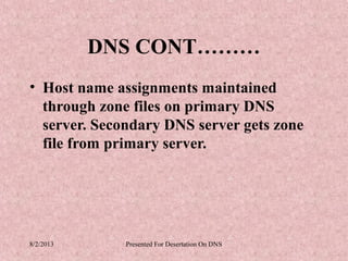 DNS CONT………
• Host name assignments maintained
  through zone files on primary DNS
  server. Secondary DNS server gets zone
  file from primary server.




8/2/2013      Presented For Desertation On DNS
 