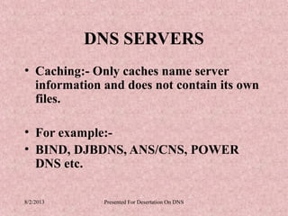 DNS SERVERS
• Caching:- Only caches name server
  information and does not contain its own
  files.

• For example:-
• BIND, DJBDNS, ANS/CNS, POWER
  DNS etc.

8/2/2013      Presented For Desertation On DNS
 