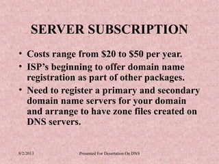 SERVER SUBSCRIPTION
• Costs range from $20 to $50 per year.
• ISP’s beginning to offer domain name
  registration as part of other packages.
• Need to register a primary and secondary
  domain name servers for your domain
  and arrange to have zone files created on
  DNS servers.


8/2/2013      Presented For Desertation On DNS
 