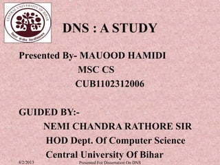 DNS : A STUDY
Presented By- MAUOOD HAMIDI
             MSC CS
            CUB1102312006

GUIDED BY:-
    NEMI CHANDRA RATHORE SIR
    HOD Dept. Of Computer Science
    Central University Of Bihar
8/2/2013     Presented For Dissertation On DNS
 
