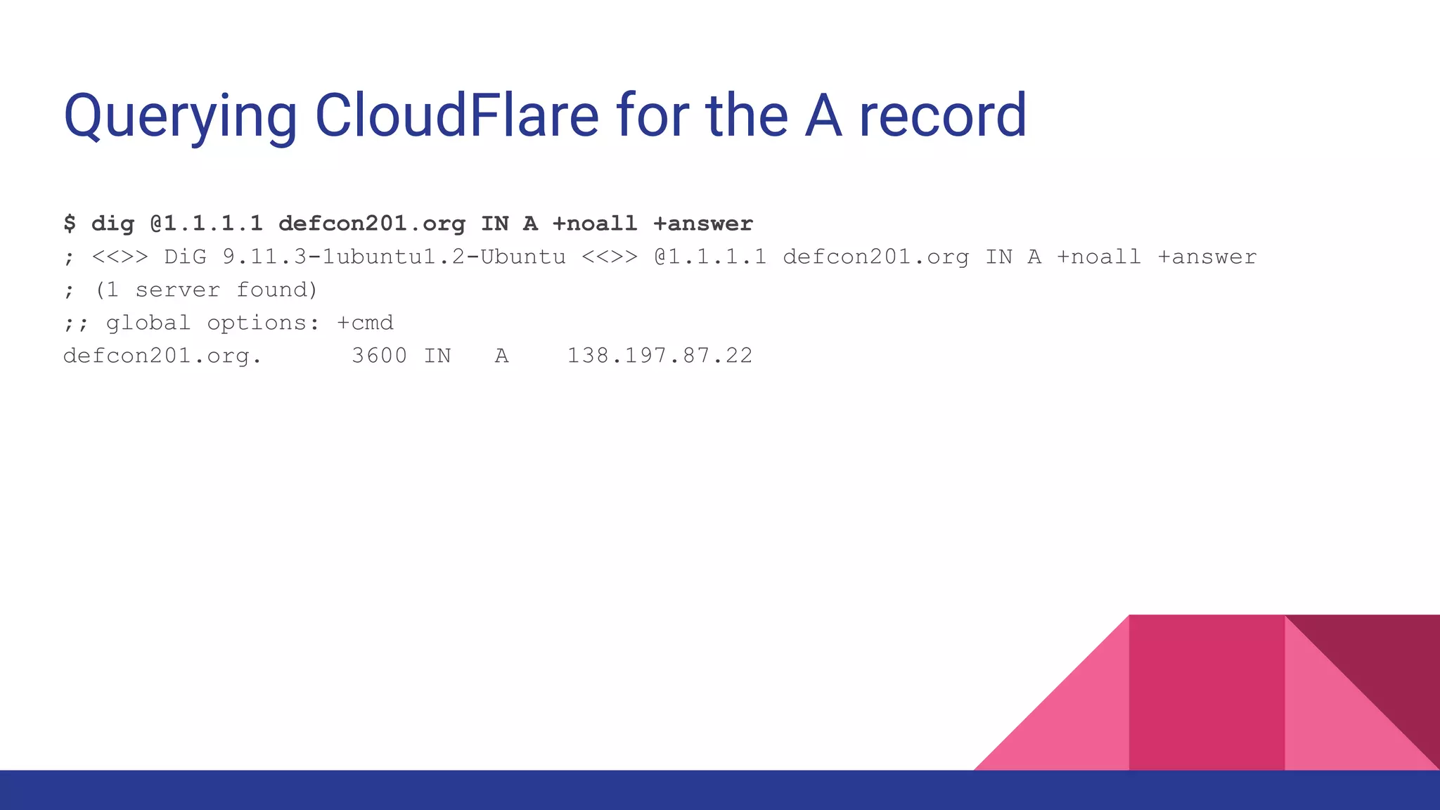 Querying CloudFlare for the A record
$ dig @1.1.1.1 defcon201.org IN A +noall +answer
; <<>> DiG 9.11.3-1ubuntu1.2-Ubuntu <<>> @1.1.1.1 defcon201.org IN A +noall +answer
; (1 server found)
;; global options: +cmd
defcon201.org. 3600 IN A 138.197.87.22
 