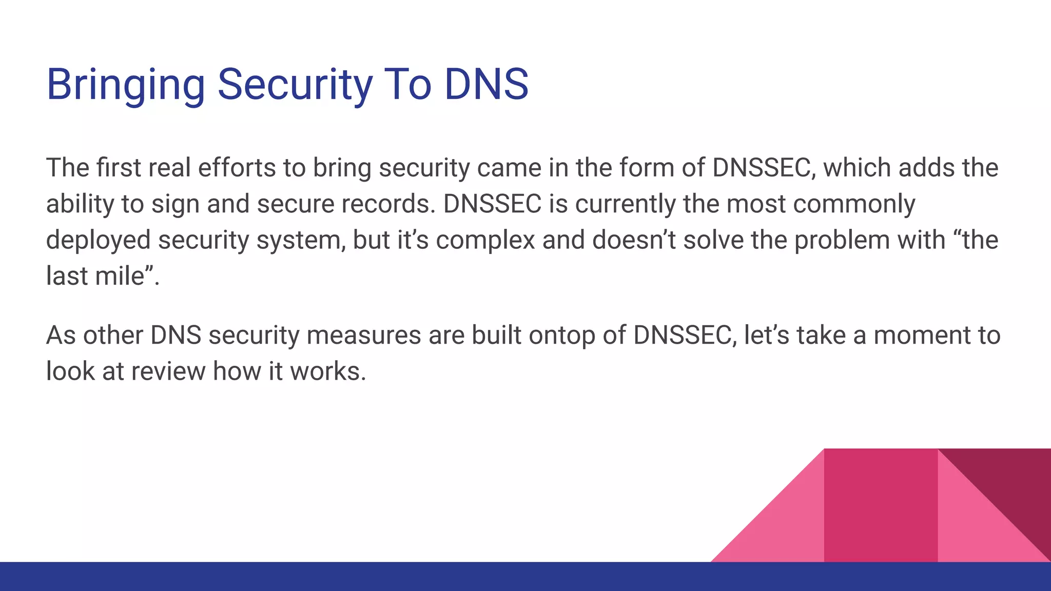 Bringing Security To DNS
The ﬁrst real efforts to bring security came in the form of DNSSEC, which adds the
ability to sign and secure records. DNSSEC is currently the most commonly
deployed security system, but it’s complex and doesn’t solve the problem with “the
last mile”.
As other DNS security measures are built ontop of DNSSEC, let’s take a moment to
look at review how it works.
 
