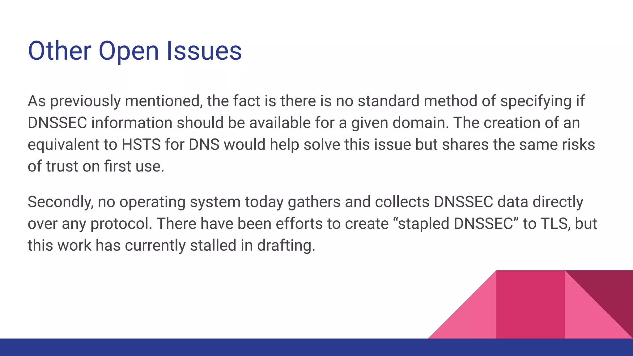 Other Open Issues
As previously mentioned, the fact is there is no standard method of specifying if
DNSSEC information should be available for a given domain. The creation of an
equivalent to HSTS for DNS would help solve this issue but shares the same risks
of trust on ﬁrst use.
Secondly, no operating system today gathers and collects DNSSEC data directly
over any protocol. There have been efforts to create “stapled DNSSEC” to TLS, but
this work has currently stalled in drafting.
 